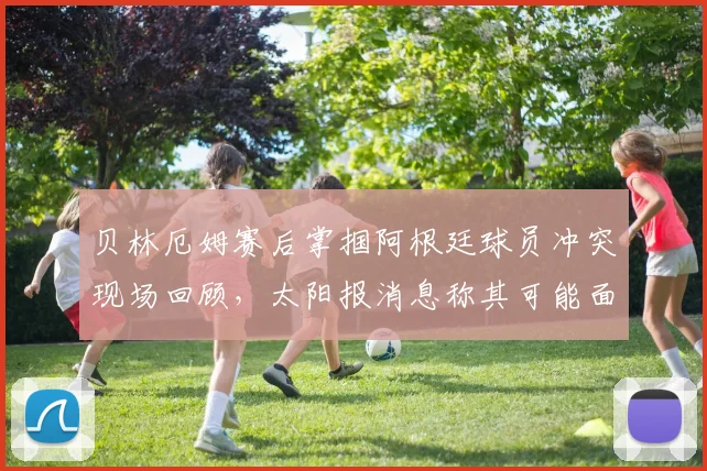 贝林厄姆赛后掌掴阿根廷球员冲突现场回顾，太阳报消息称其可能面临欧足联禁赛处罚