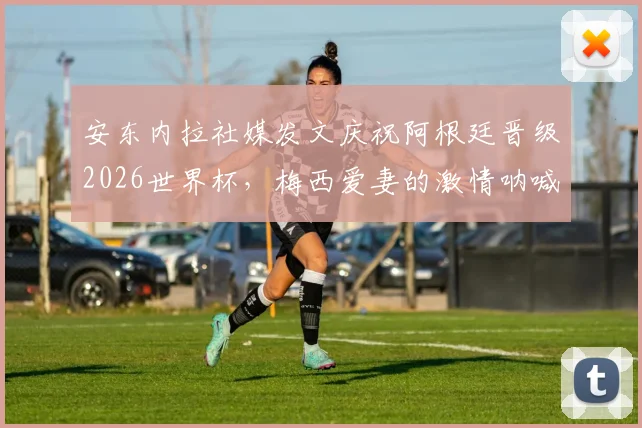 安东内拉社媒发文庆祝阿根廷晋级2026世界杯，梅西爱妻的激情呐喊与家庭支持全记录