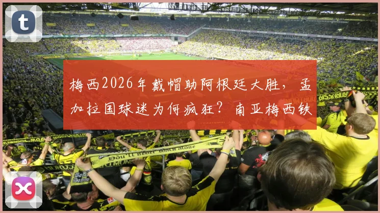 梅西2026年戴帽助阿根廷大胜，孟加拉国球迷为何疯狂？南亚梅西铁粉庆祝实况与深层原因解读