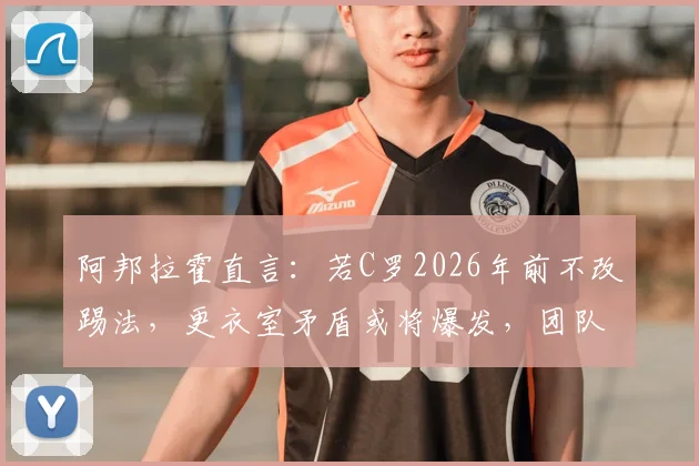 阿邦拉霍直言：若C罗2026年前不改踢法，更衣室矛盾或将爆发，团队型球员成关键
