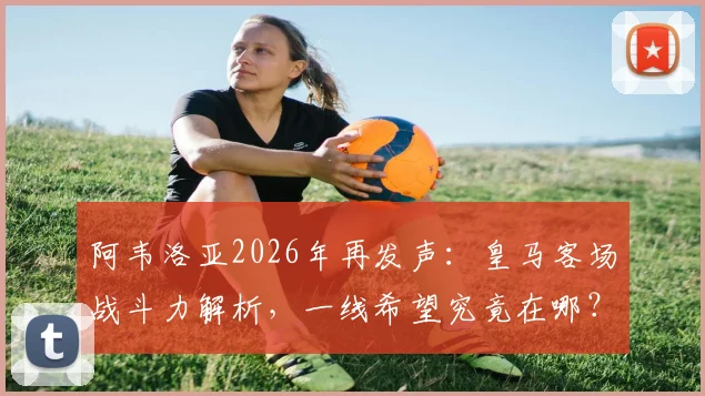 阿韦洛亚2026年再发声:皇马客场战斗力解析,一线希望究竟在哪?球迷必看深度探讨