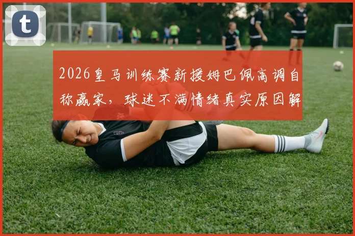 2026皇马训练赛新援姆巴佩高调自称赢家，球迷不满情绪真实原因解析