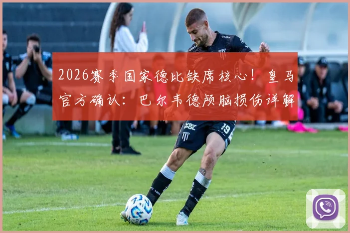 2026赛季国家德比缺席核心！皇马官方确认：巴尔韦德颅脑损伤详解，将休战10-14天，附具体恢复时间线及影响分析