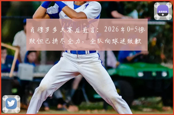 肖穆罗多夫赛后直言：2026年0-5惨败但已拼尽全力，全队向球迷致歉