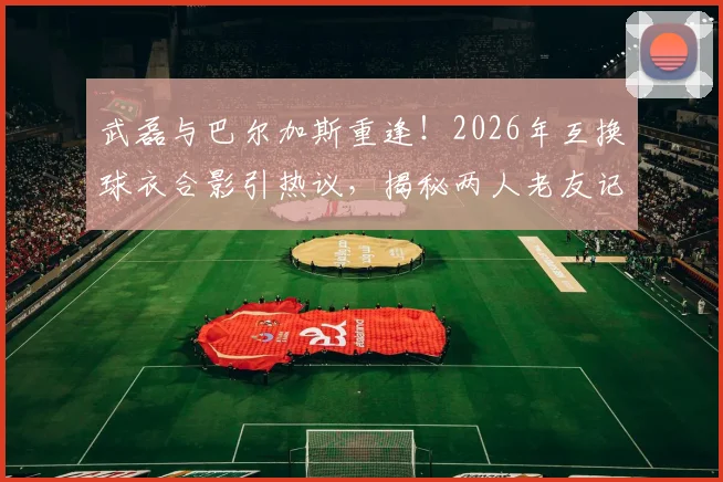 武磊与巴尔加斯重逢!2026年互换球衣合影引热议,揭秘两人老友记与近况