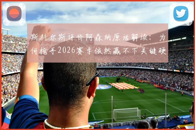 斯科尔斯评价阿森纳原话解读：为何枪手2026赛季依然赢不下关键硬仗？