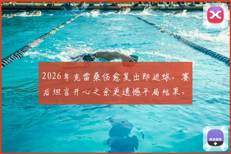 2026年克雷桑伤愈复出即进球，赛后坦言开心之余更遗憾平局结果，附完整采访实录