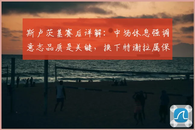 斯卢茨基赛后详解：中场休息强调意志品质是关键，换下特谢拉属保护性调整