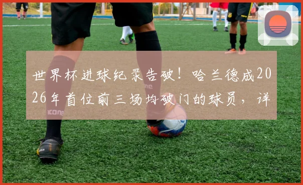 世界杯进球纪录告破！哈兰德成2026年首位前三场均破门的球员，详解其超强状态背后秘密