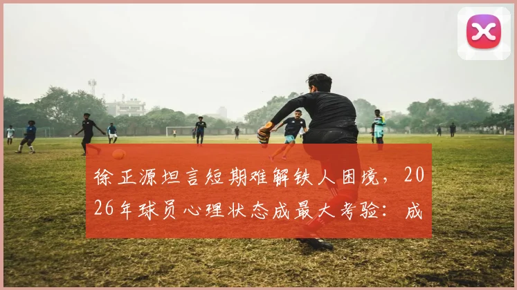 徐正源坦言短期难解铁人困境，2026年球员心理状态成最大考验：成因分析与调整方向