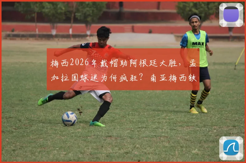 梅西2026年戴帽助阿根廷大胜，孟加拉国球迷为何疯狂？南亚梅西铁粉庆祝实况与深层原因解读