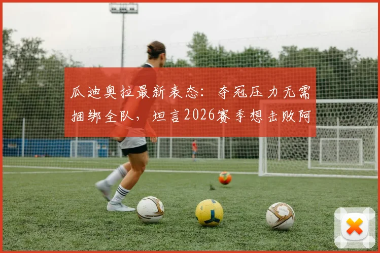 瓜迪奥拉最新表态:夺冠压力无需捆绑全队,坦言2026赛季想击败阿森纳极其困难
