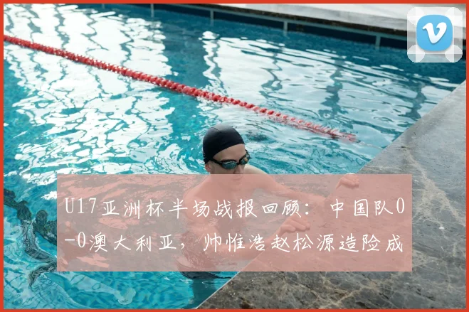 U17亚洲杯半场战报回顾:中国队0-0澳大利亚,帅惟浩赵松源造险成亮点,附赛事首发阵容解析