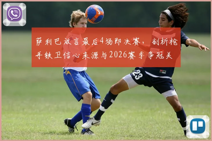萨利巴放言最后4场即决赛，剖析枪手铁卫信心来源与2026赛季争冠关键战