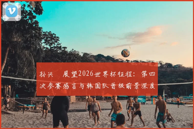 孙兴慜展望2026世界杯征程：第四次参赛感言与韩国队晋级前景深度分析