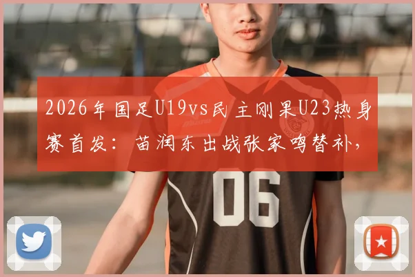 2026年国足U19vs民主刚果U23热身赛首发:苗润东出战张家鸣替补,附两队阵容实力前瞻分析