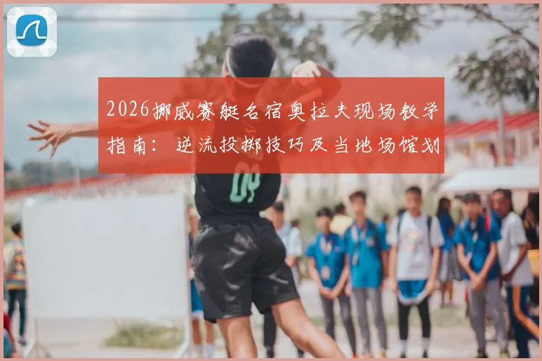 2026挪威赛艇名宿奥拉夫现场教学指南：逆流投掷技巧及当地场馆划船庆祝活动全解析