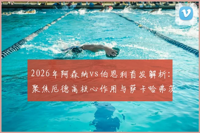 2026年阿森纳vs伯恩利首发解析:聚焦厄德高核心作用与萨卡哈弗茨配合表现,赛后技战术复盘要点