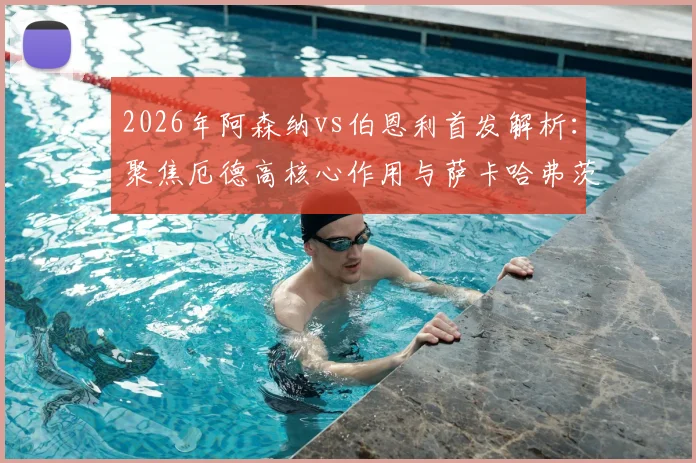 2026年阿森纳vs伯恩利首发解析：聚焦厄德高核心作用与萨卡哈弗茨配合表现，赛后技战术复盘要点