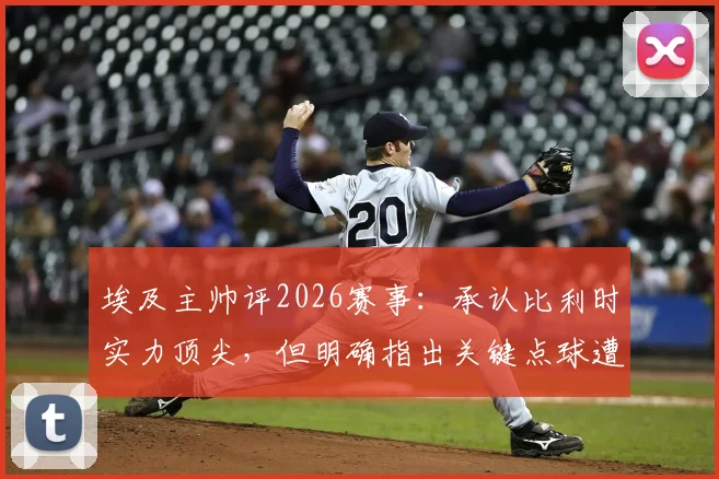 埃及主帅评2026赛事:承认比利时实力顶尖,但明确指出关键点球遭漏判